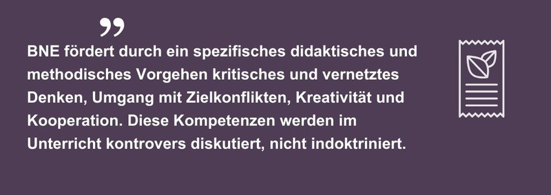 BNE fördert durch ein spezifisches didaktisches und methodisches Vorgehen kritisches und vernetztes Denken, Umgang mit Zielkonflikten, Kreativität und Kooperation. Diese Kompetenzen werden im Unterricht kontrovers diskutiert, nicht indoktriniert.