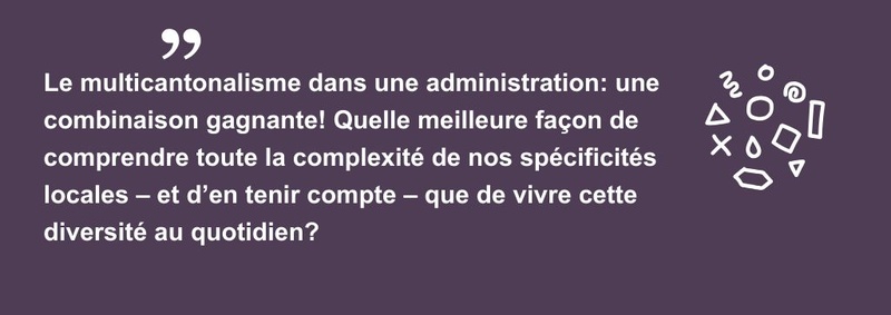 Le multicantonalisme dans une administration: une combinaison gagnante! Quelle meilleure façon de comprendre toute la complexité de nos spécificités locales – et d’en tenir compte – que de vivre cette diversité au quotidien?