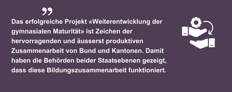 Das erfolgreiche Projekt «Weiterentwicklung der gymnasialen Maturität» ist Zeichen der hervorragenden und äusserst produktiven Zusammenarbeit von Bund und Kantonen. Damit haben die Behörden beider Staatsebenen gezeigt, dass diese Bildungszusammenarbeit funktioniert.